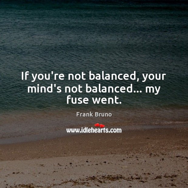 If you’re not balanced, your mind’s not balanced… my fuse went. Image