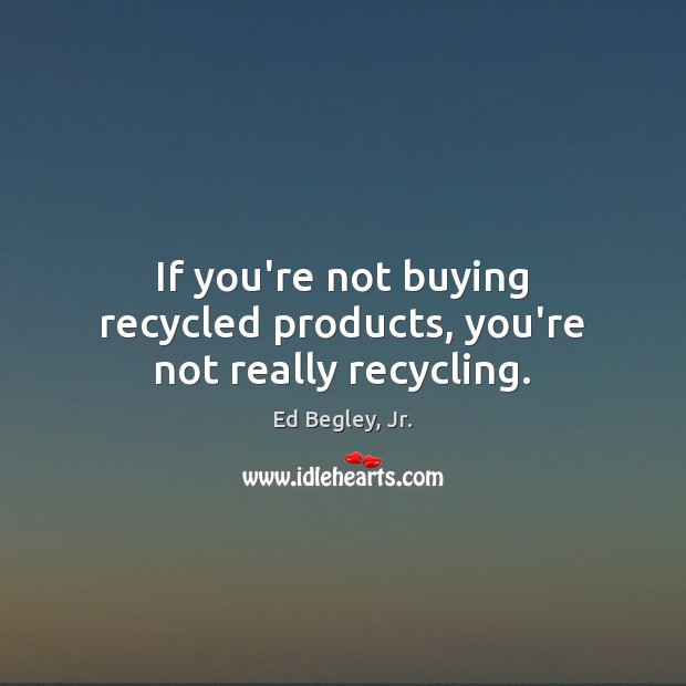 If you’re not buying recycled products, you’re not really recycling. Image