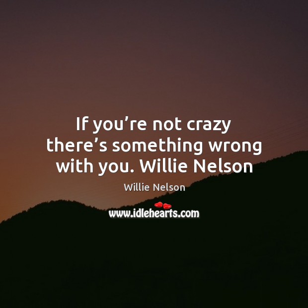 If you’re not crazy there’s something wrong with you. Willie Nelson Willie Nelson Picture Quote