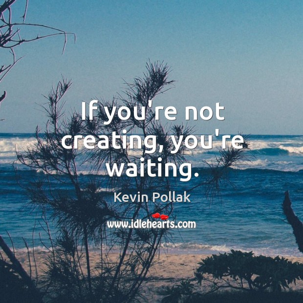 If you’re not creating, you’re waiting. Image