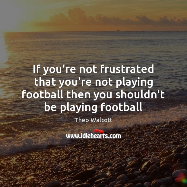 If you’re not frustrated that you’re not playing football then you shouldn’t Theo Walcott Picture Quote
