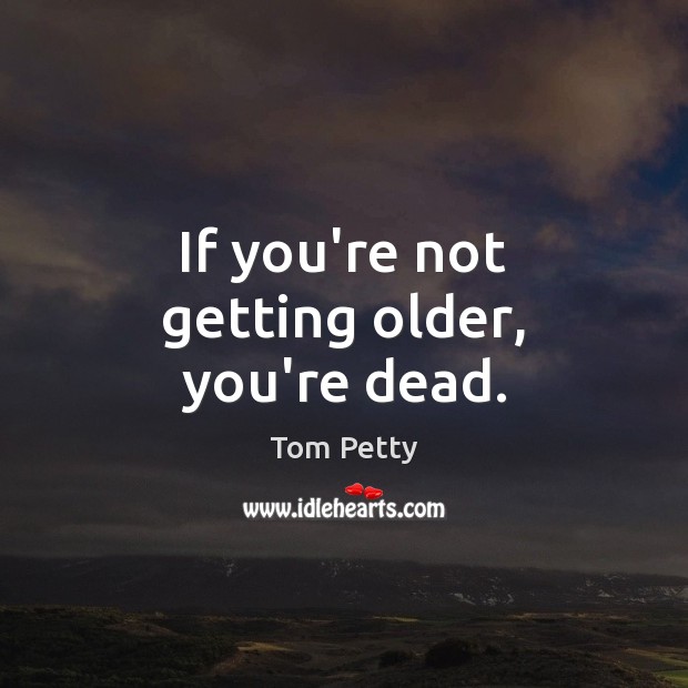 If you’re not getting older, you’re dead. Image