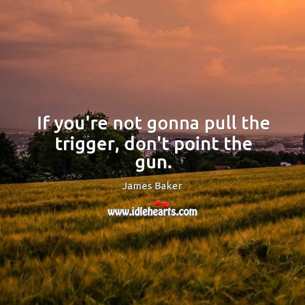 If you’re not gonna pull the trigger, don’t point the gun. James Baker Picture Quote