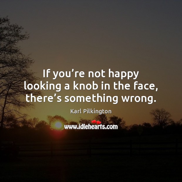 If you’re not happy looking a knob in the face, there’s something wrong. 