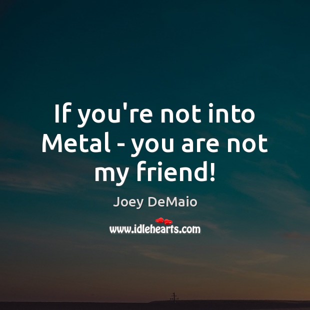 If you’re not into Metal – you are not my friend! 