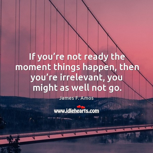 If you’re not ready the moment things happen, then you’re irrelevant, you might as well not go. James F. Amos Picture Quote