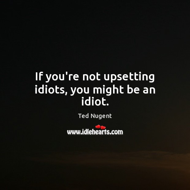 If you’re not upsetting idiots, you might be an idiot. Ted Nugent Picture Quote