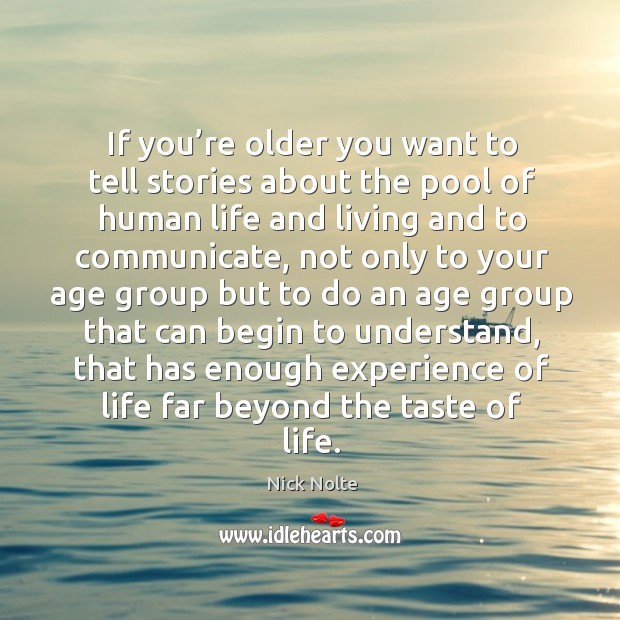 If you’re older you want to tell stories about the pool of human life and living and to communicate 