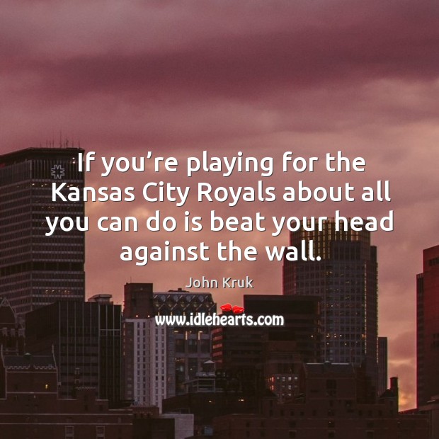 If you’re playing for the kansas city royals about all you can do is beat your head against the wall. John Kruk Picture Quote