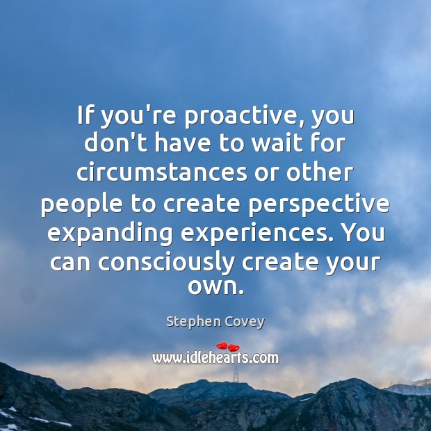 If you’re proactive, you don’t have to wait for circumstances or other 