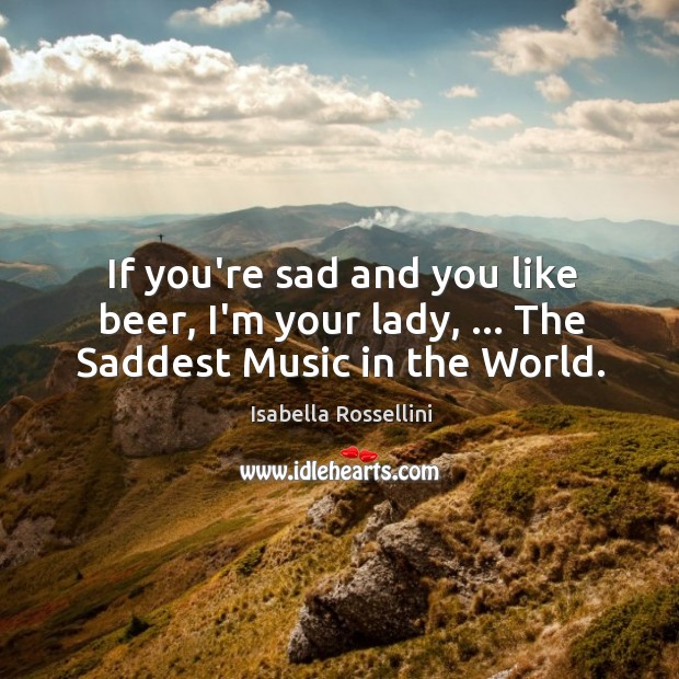 If you’re sad and you like beer, I’m your lady, … The Saddest Music in the World. Isabella Rossellini Picture Quote