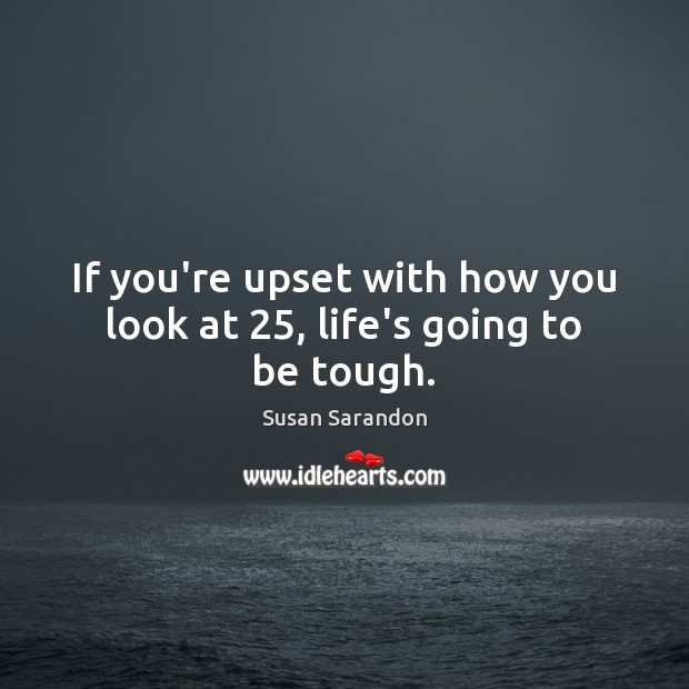If you’re upset with how you look at 25, life’s going to be tough. Susan Sarandon Picture Quote