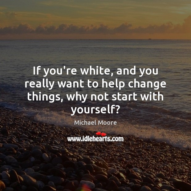 If you’re white, and you really want to help change things, why not start with yourself? Michael Moore Picture Quote