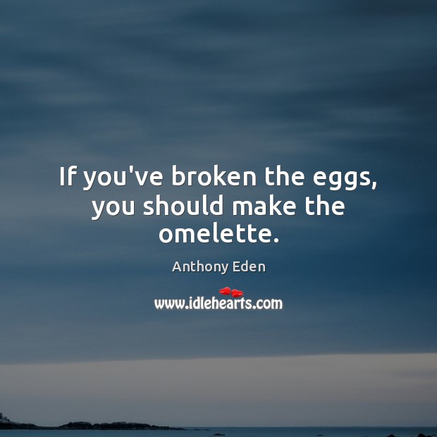 If you’ve broken the eggs, you should make the omelette. Anthony Eden Picture Quote