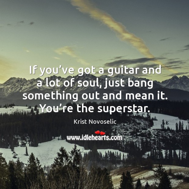 If you’ve got a guitar and a lot of soul, just bang something out and mean it. You’re the superstar. Krist Novoselic Picture Quote