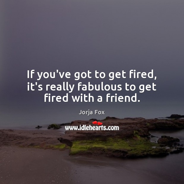 If you’ve got to get fired, it’s really fabulous to get fired with a friend. Jorja Fox Picture Quote