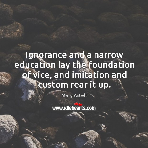 Ignorance and a narrow education lay the foundation of vice, and imitation and custom rear it up. Mary Astell Picture Quote