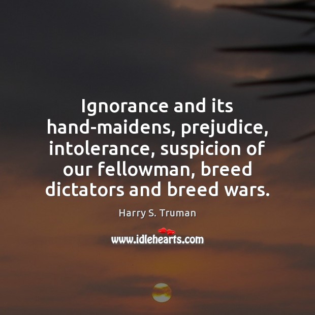 Ignorance and its hand-maidens, prejudice, intolerance, suspicion of our fellowman, breed dictators Harry S. Truman Picture Quote