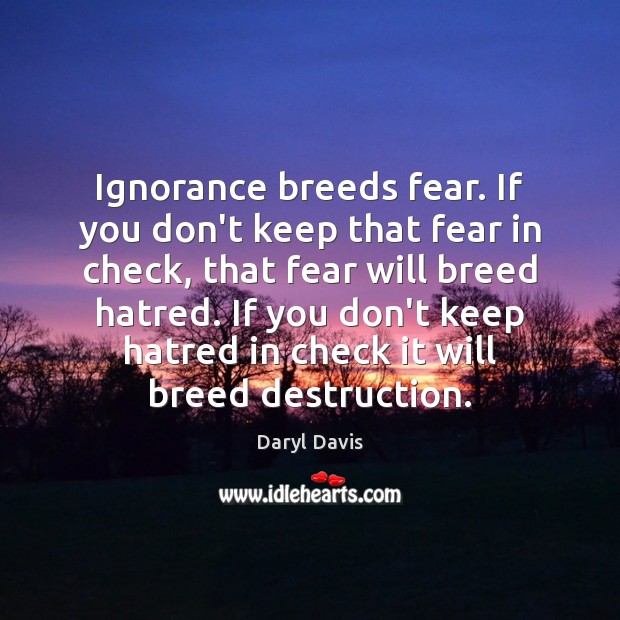 Ignorance breeds fear. If you don’t keep that fear in check, that Image