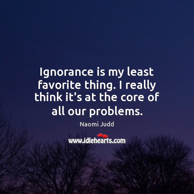 Ignorance is my least favorite thing. I really think it’s at the core of all our problems. Naomi Judd Picture Quote