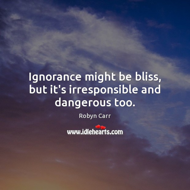 Ignorance might be bliss, but it’s irresponsible and dangerous too. Robyn Carr Picture Quote