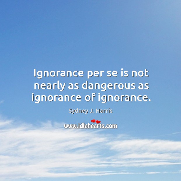 Ignorance per se is not nearly as dangerous as ignorance of ignorance. Sydney J. Harris Picture Quote