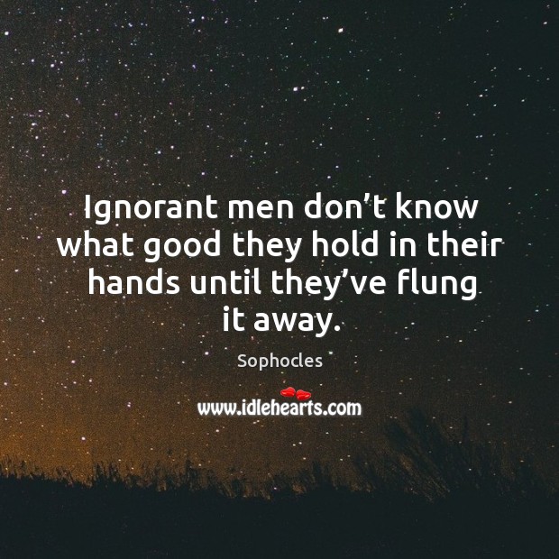Ignorant men don’t know what good they hold in their hands until they’ve flung it away. Sophocles Picture Quote