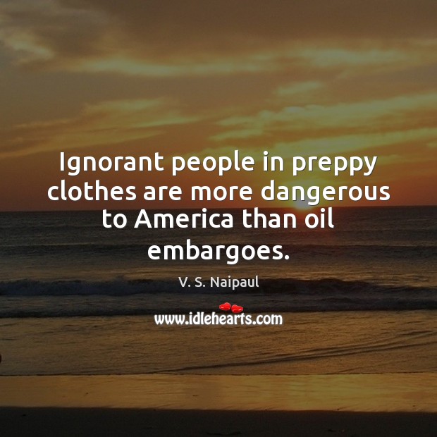 Ignorant people in preppy clothes are more dangerous to America than oil embargoes. V. S. Naipaul Picture Quote