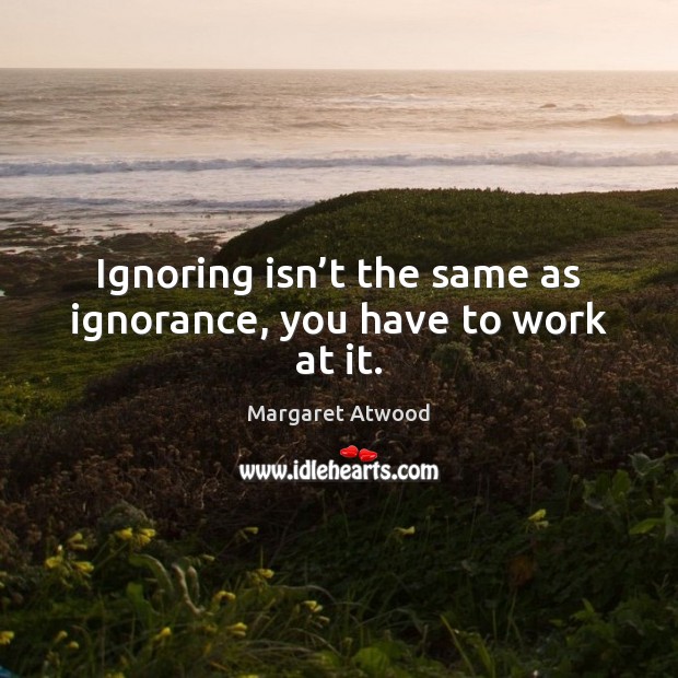 Ignoring isn’t the same as ignorance, you have to work at it. 
