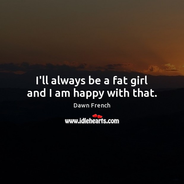 I’ll always be a fat girl and I am happy with that. Dawn French Picture Quote
