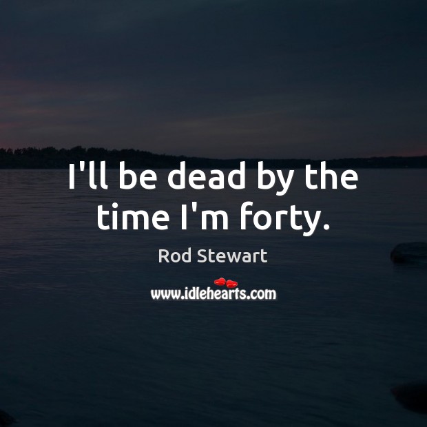 I’ll be dead by the time I’m forty. Rod Stewart Picture Quote