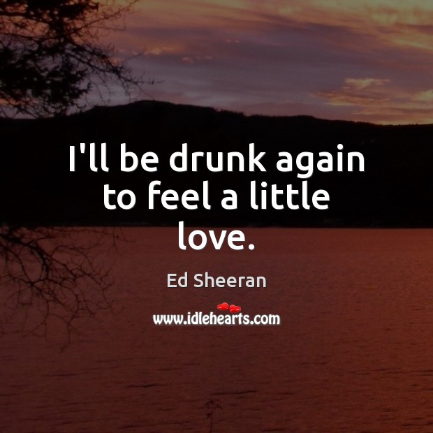 I’ll be drunk again to feel a little love. Ed Sheeran Picture Quote
