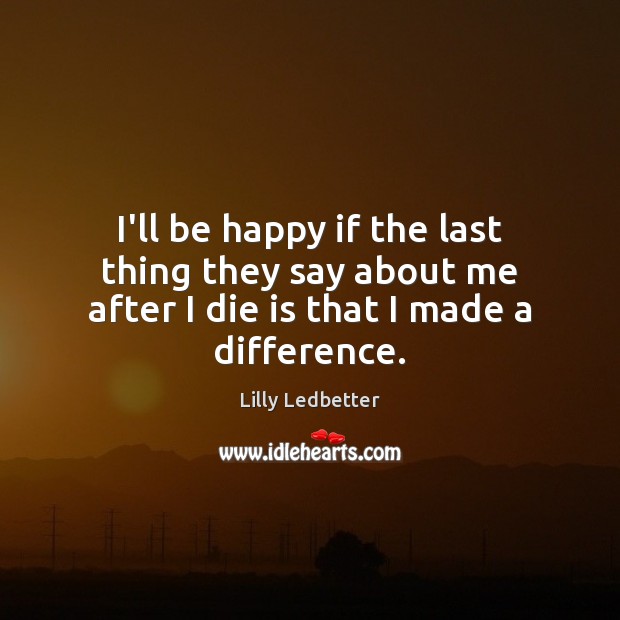 I’ll be happy if the last thing they say about me after I die is that I made a difference. Lilly Ledbetter Picture Quote