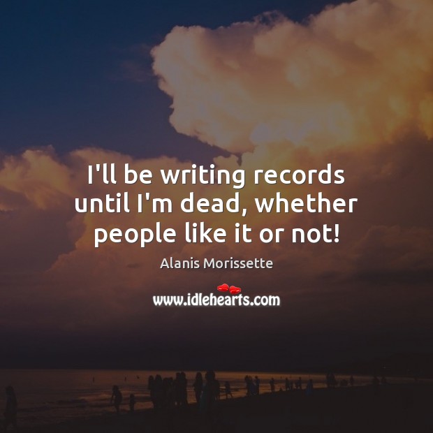 I’ll be writing records until I’m dead, whether people like it or not! Alanis Morissette Picture Quote