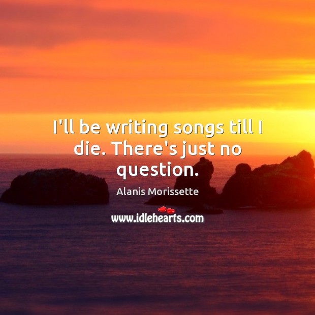 I’ll be writing songs till I die. There’s just no question. Alanis Morissette Picture Quote