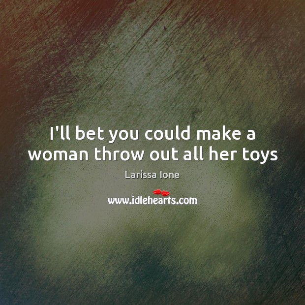 I’ll bet you could make a woman throw out all her toys Larissa Ione Picture Quote