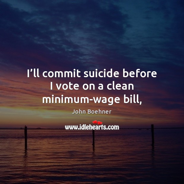 I’ll commit suicide before I vote on a clean minimum-wage bill, John Boehner Picture Quote