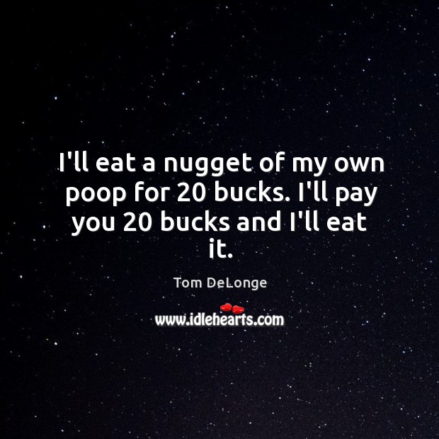 I’ll eat a nugget of my own poop for 20 bucks. I’ll pay you 20 bucks and I’ll eat it. Image