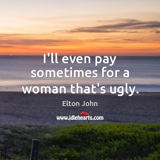 I’ll even pay sometimes for a woman that’s ugly. Image