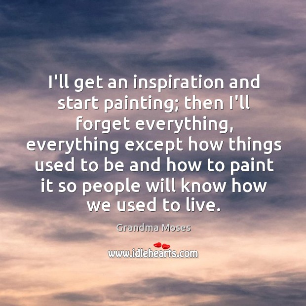 I’ll get an inspiration and start painting; then I’ll forget everything, everything Grandma Moses Picture Quote