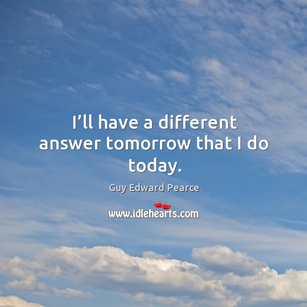 I’ll have a different answer tomorrow that I do today. Guy Edward Pearce Picture Quote