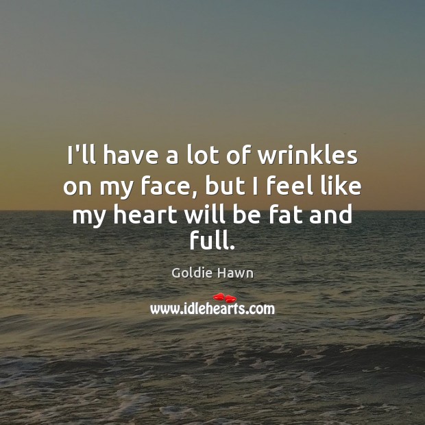 I’ll have a lot of wrinkles on my face, but I feel like my heart will be fat and full. Goldie Hawn Picture Quote