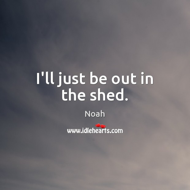 I’ll just be out in the shed. Noah Picture Quote