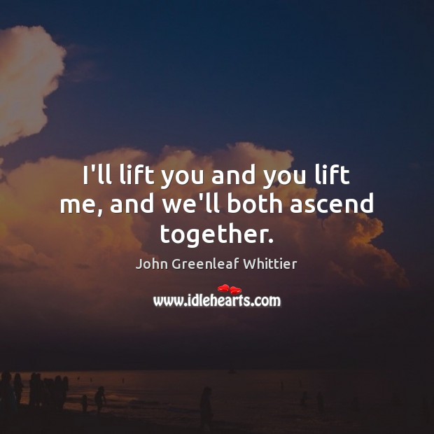 I’ll lift you and you lift me, and we’ll both ascend together. John Greenleaf Whittier Picture Quote