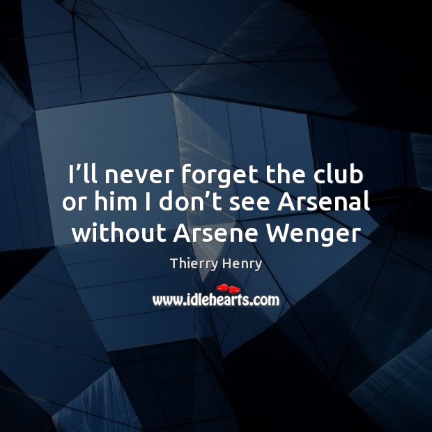 I’ll never forget the club or him I don’t see Arsenal without Arsene Wenger Thierry Henry Picture Quote