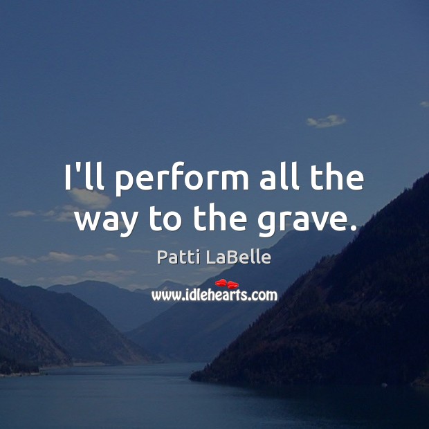 I’ll perform all the way to the grave. 