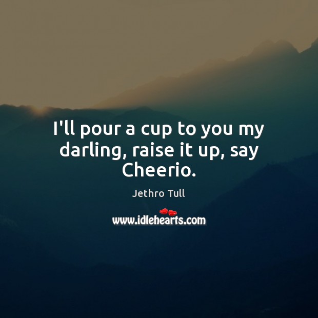 I’ll pour a cup to you my darling, raise it up, say Cheerio. Jethro Tull Picture Quote
