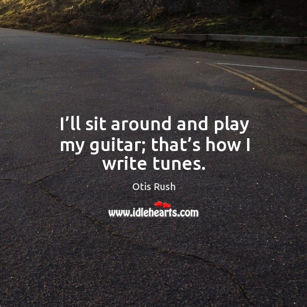 I’ll sit around and play my guitar; that’s how I write tunes. Otis Rush Picture Quote
