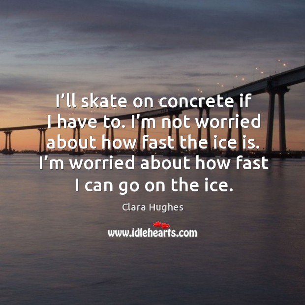 I’ll skate on concrete if I have to. I’m not worried about how fast the ice is. Clara Hughes Picture Quote