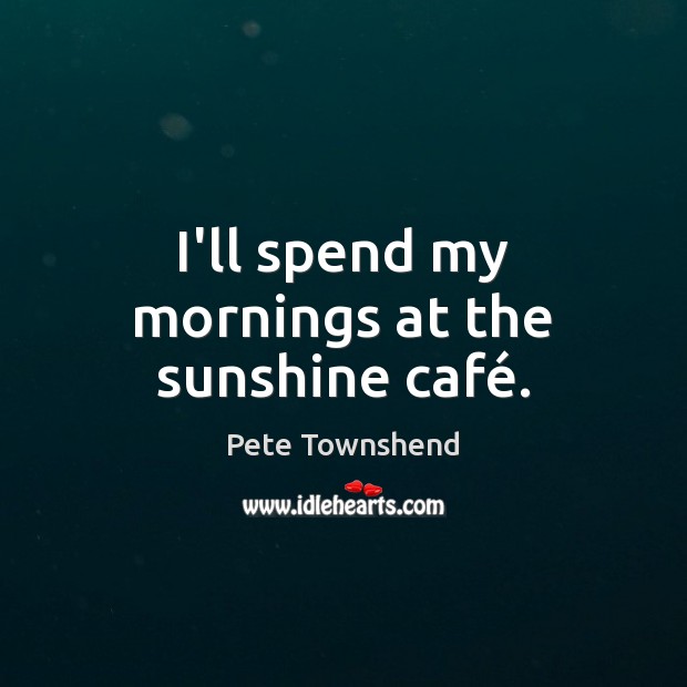 I’ll spend my mornings at the sunshine café. Pete Townshend Picture Quote